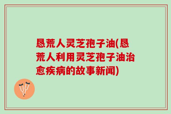 恳荒人灵芝孢子油(恳荒人利用灵芝孢子油愈的故事新闻) 恳荒人灵芝孢子油(恳荒人利用灵芝孢子油愈的故事新闻)