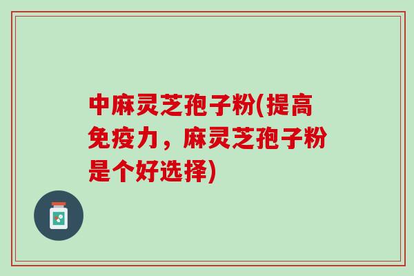 中麻灵芝孢子粉(提高免疫力，麻灵芝孢子粉是个好选择)