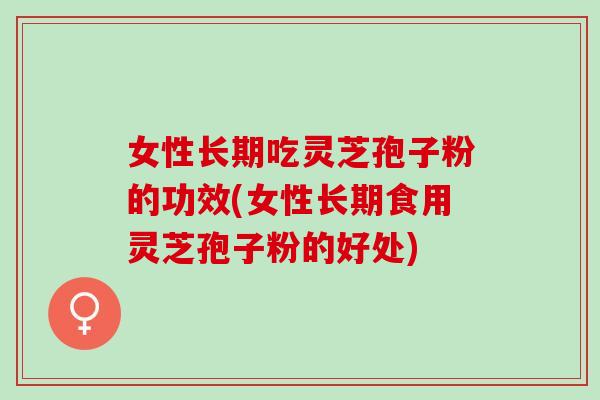 女性长期吃灵芝孢子粉的功效(女性长期食用灵芝孢子粉的好处)