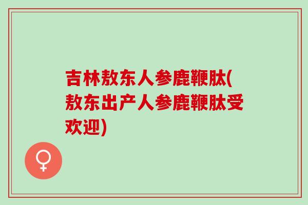 吉林敖东人参鹿鞭肽(敖东出产人参鹿鞭肽受欢迎)