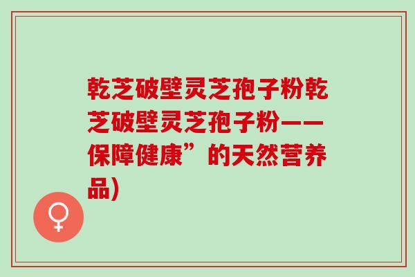 乾芝破壁灵芝孢子粉乾芝破壁灵芝孢子粉——保障健康”的天然营养品)