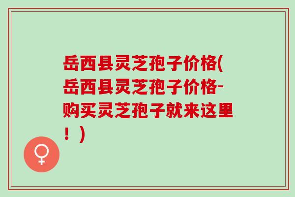 岳西县灵芝孢子价格(岳西县灵芝孢子价格-购买灵芝孢子就来这里！)