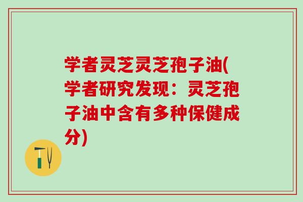 学者灵芝灵芝孢子油(学者研究发现：灵芝孢子油中含有多种保健成分)
