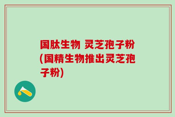 国肽生物 灵芝孢子粉(国精生物推出灵芝孢子粉) 国肽生物 灵芝孢子粉(国精生物推出灵芝孢子粉)