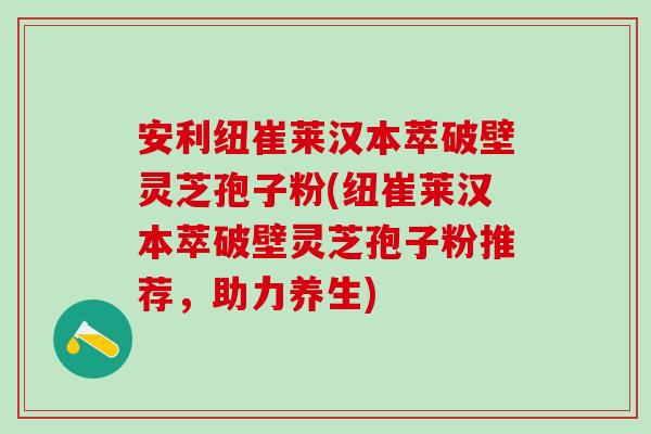 安利纽崔莱汉本萃破壁灵芝孢子粉(纽崔莱汉本萃破壁灵芝孢子粉推荐，助力养生)