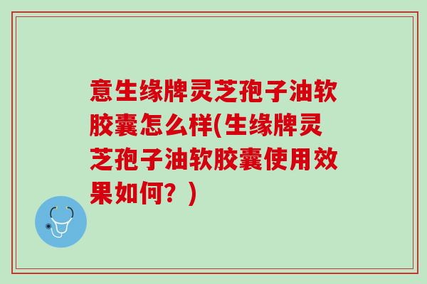 意生缘牌灵芝孢子油软胶囊怎么样(生缘牌灵芝孢子油软胶囊使用效果如何？)