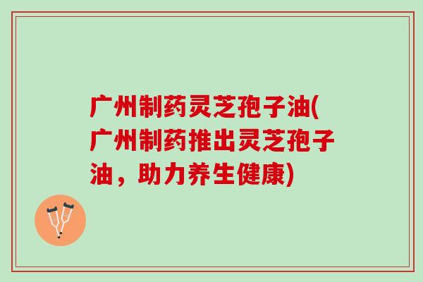 广州制药灵芝孢子油(广州制药推出灵芝孢子油，助力养生健康)