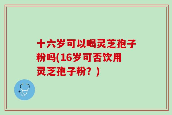 十六岁可以喝灵芝孢子粉吗(16岁可否饮用灵芝孢子粉？)