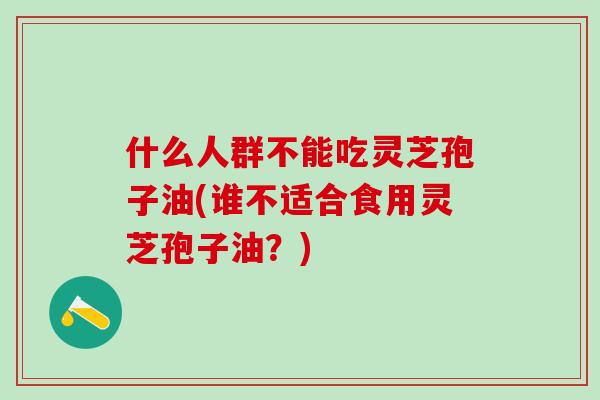 什么人群不能吃灵芝孢子油(谁不适合食用灵芝孢子油?) 什么人群不能吃灵芝孢子油(谁不适合食用灵芝孢子油?)