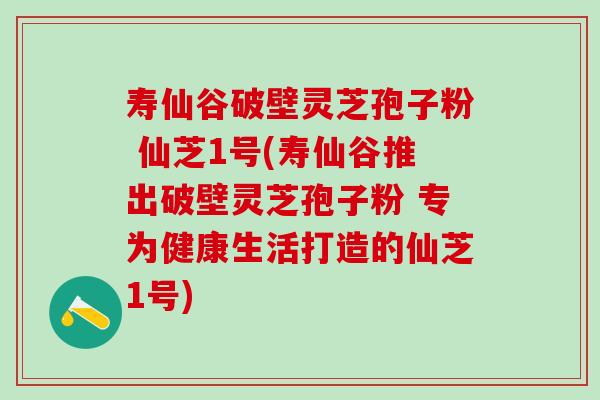 寿仙谷破壁灵芝孢子粉 仙芝1号(寿仙谷推出破壁灵芝孢子粉 专为健康生活打造的仙芝1号)