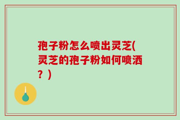 孢子粉怎么喷出灵芝(灵芝的孢子粉如何喷洒？)