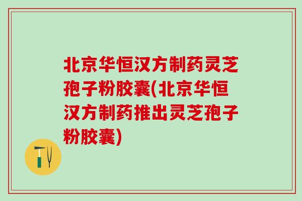 北京华恒汉方制药灵芝孢子粉胶囊(北京华恒汉方制药推出灵芝孢子粉胶囊)