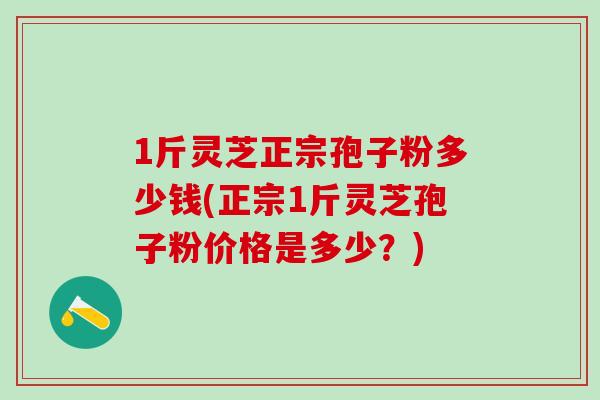 1斤灵芝正宗孢子粉多少钱(正宗1斤灵芝孢子粉价格是多少？)