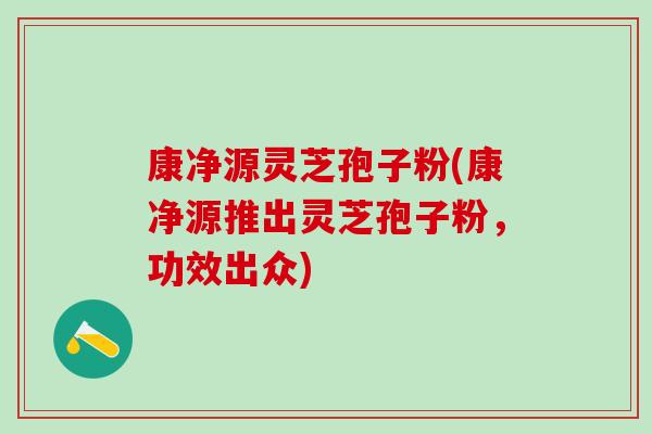 康净源灵芝孢子粉(康净源推出灵芝孢子粉，功效出众)