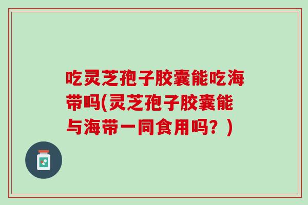 吃灵芝孢子胶囊能吃海带吗(灵芝孢子胶囊能与海带一同食用吗？)