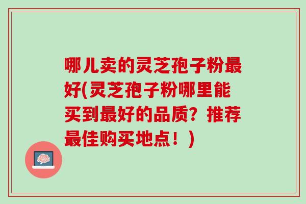 哪儿卖的灵芝孢子粉好(灵芝孢子粉哪里能买到好的品质?推荐佳购买地点!) 哪儿卖的灵芝孢子粉好(灵芝孢子粉哪里能买到好的品质?推荐佳购买地点!)