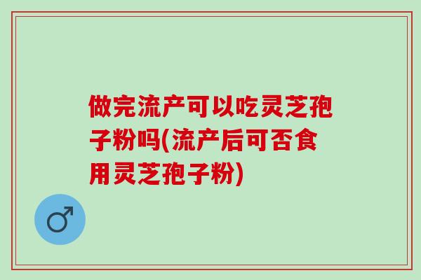做完流产可以吃灵芝孢子粉吗(流产后可否食用灵芝孢子粉)