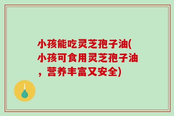 小孩能吃灵芝孢子油(小孩可食用灵芝孢子油，营养丰富又安全)