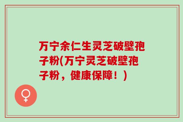 万宁余仁生灵芝破壁孢子粉(万宁灵芝破壁孢子粉，健康保障！)