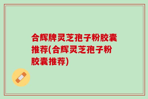 合辉牌灵芝孢子粉胶囊推荐(合辉灵芝孢子粉胶囊推荐)