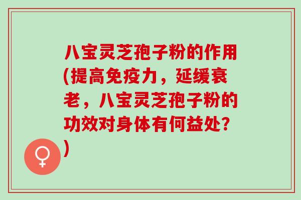 八宝灵芝孢子粉的作用(提高免疫力，延缓衰老，八宝灵芝孢子粉的功效对身体有何益处？)