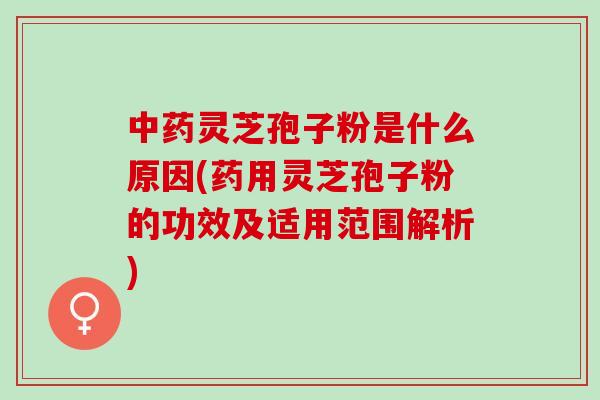 灵芝孢子粉是什么原因(药用灵芝孢子粉的功效及适用范围解析)