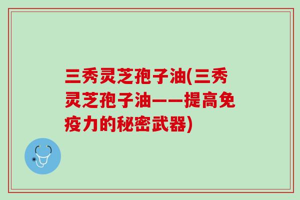 三秀灵芝孢子油(三秀灵芝孢子油——提高免疫力的秘密武器)