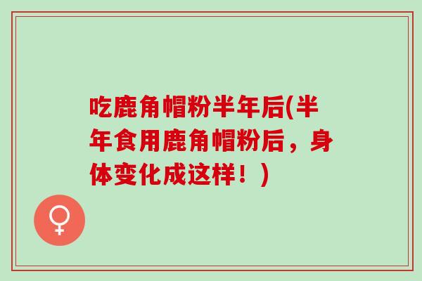 吃鹿角帽粉半年后(半年食用鹿角帽粉后，身体变化成这样！)