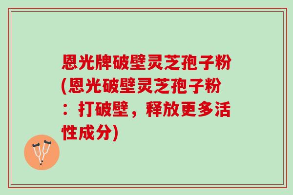 恩光牌破壁灵芝孢子粉(恩光破壁灵芝孢子粉：打破壁，释放更多活性成分)