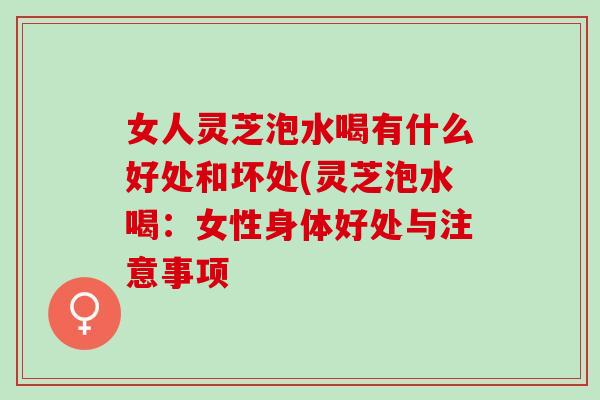 女人灵芝泡水喝有什么好处和坏处(灵芝泡水喝：女性身体好处与注意事项