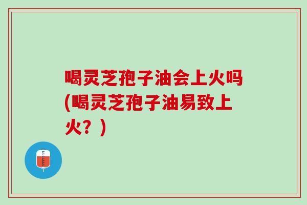 喝灵芝孢子油会上火吗(喝灵芝孢子油易致上火?) 喝灵芝孢子油会上火吗(喝灵芝孢子油易致上火?)