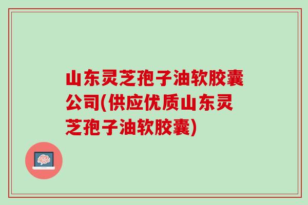 山东灵芝孢子油软胶囊公司(供应优质山东灵芝孢子油软胶囊) 山东灵芝孢子油软胶囊公司(供应优质山东灵芝孢子油软胶囊)
