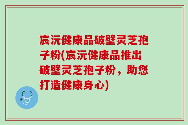 宸沅健康品破壁灵芝孢子粉(宸沅健康品推出破壁灵芝孢子粉,助您打造健康身心) 宸沅健康品破壁灵芝孢子粉(宸沅健康品推出破壁灵芝孢子粉,助您打造健康身心)