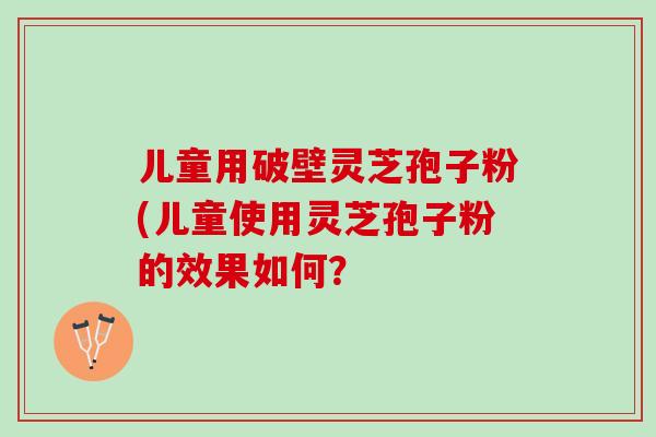 儿童用破壁灵芝孢子粉(儿童使用灵芝孢子粉的效果如何？