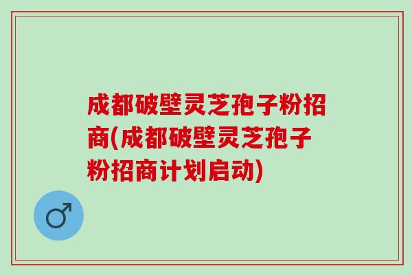 成都破壁灵芝孢子粉招商(成都破壁灵芝孢子粉招商计划启动)