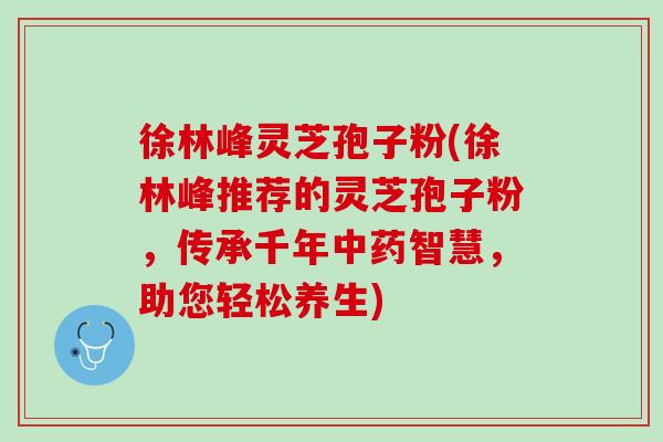 徐林峰灵芝孢子粉(徐林峰推荐的灵芝孢子粉，传承千年中药智慧，助您轻松养生)