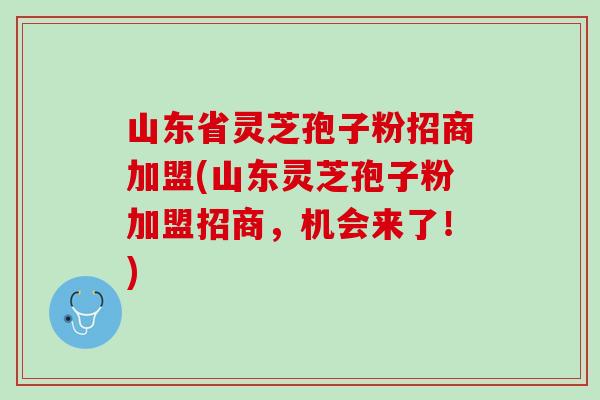 山东省灵芝孢子粉招商加盟(山东灵芝孢子粉加盟招商，机会来了！)