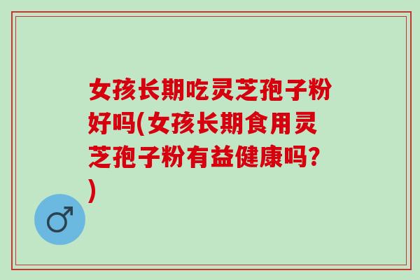 女孩长期吃灵芝孢子粉好吗(女孩长期食用灵芝孢子粉有益健康吗?) 女孩长期吃灵芝孢子粉好吗(女孩长期食用灵芝孢子粉有益健康吗?)