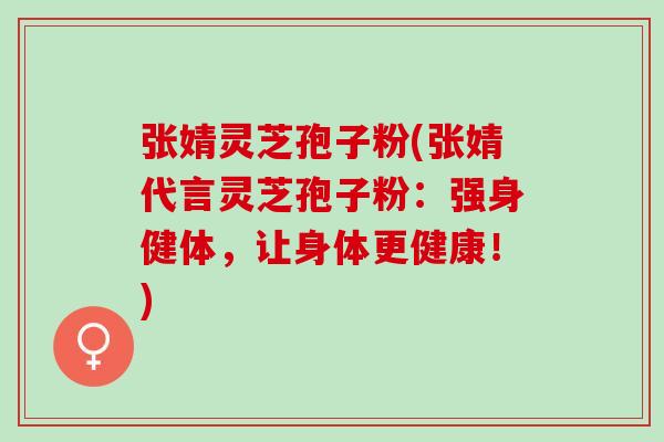 张婧灵芝孢子粉(张婧代言灵芝孢子粉:强身健体,让身体更健康!) 张婧灵芝孢子粉(张婧代言灵芝孢子粉:强身健体,让身体更健康!)