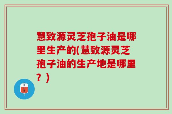 慧致源灵芝孢子油是哪里生产的(慧致源灵芝孢子油的生产地是哪里?) 慧致源灵芝孢子油是哪里生产的(慧致源灵芝孢子油的生产地是哪里?)