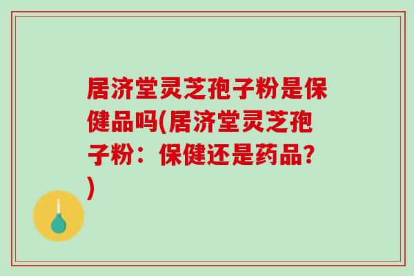居济堂灵芝孢子粉是保健品吗(居济堂灵芝孢子粉:保健还是药品?) 居济堂灵芝孢子粉是保健品吗(居济堂灵芝孢子粉:保健还是药品?)