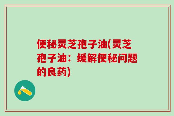 便秘灵芝孢子油(灵芝孢子油：缓解便秘问题的良药)