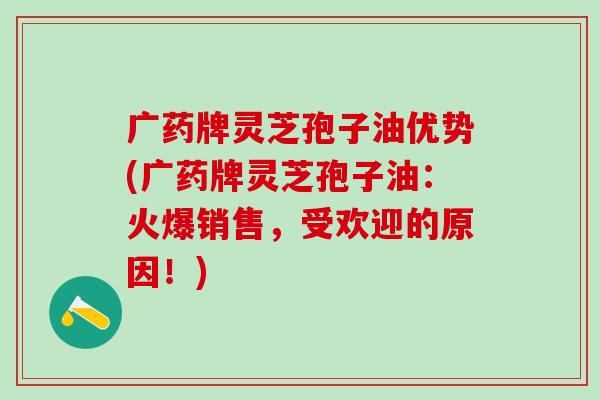 广药牌灵芝孢子油优势(广药牌灵芝孢子油：火爆销售，受欢迎的原因！)