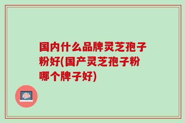 国内什么品牌灵芝孢子粉好(国产灵芝孢子粉哪个牌子好)