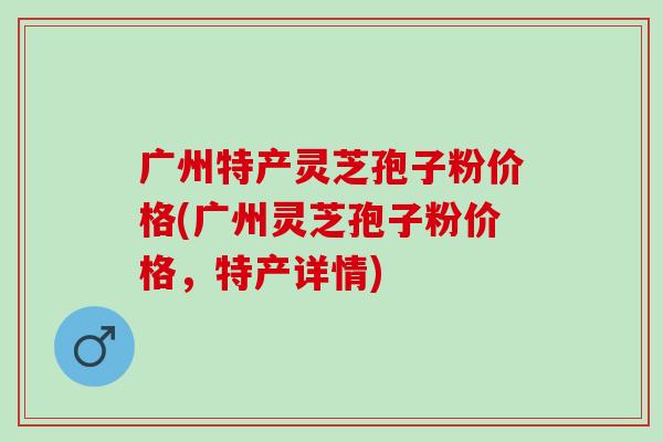 广州特产灵芝孢子粉价格(广州灵芝孢子粉价格，特产详情)
