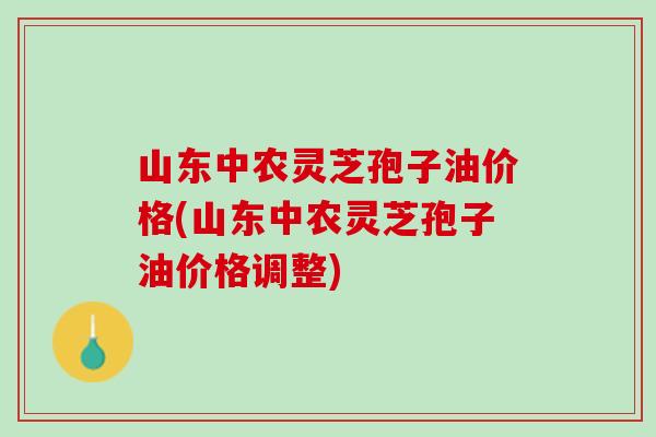 山东中农灵芝孢子油价格(山东中农灵芝孢子油价格调整)