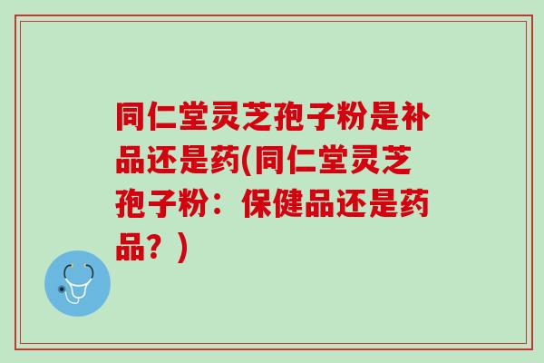 同仁堂灵芝孢子粉是补品还是药(同仁堂灵芝孢子粉：保健品还是药品？)