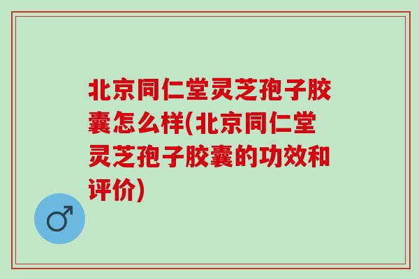 北京同仁堂灵芝孢子胶囊怎么样(北京同仁堂灵芝孢子胶囊的功效和评价)