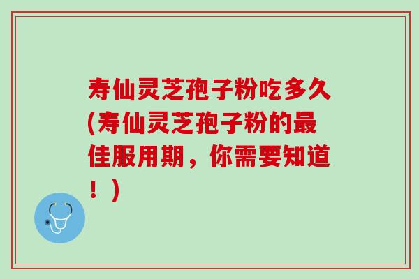 寿仙灵芝孢子粉吃多久(寿仙灵芝孢子粉的最佳服用期，你需要知道！)