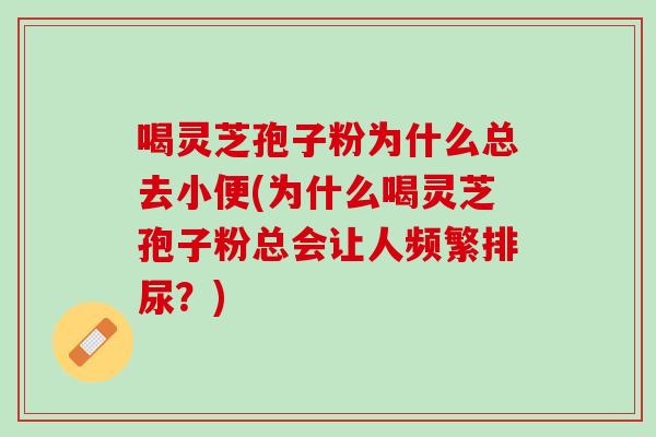 喝灵芝孢子粉为什么总去小便(为什么喝灵芝孢子粉总会让人频繁排尿？)